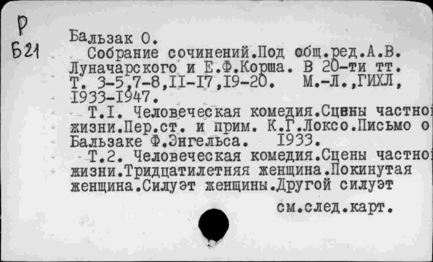 ﻿Бальзак 0.
Собрание сочинений.Под общ.ред.А.В. Луначарского и Е.Ф.Корша. В 20-ти тт.
Т. 3-5,7-8,11-17,19-20.	М.-Л.,ГИХЛ,
1933-1947.
Т.1. Человеческая комедия.Сцены частно] жизни.Пер.ст. и прим. К.Г.Локсо.Письмо о Бальзаке Ф.Энгельса. 1933.
Т.2. Человеческая комедия.Сцены частно: жизни.Тридцатилетняя женщина.Покинутая женщина.Силуэт женщины.Другой силуэт
см.след.карт.